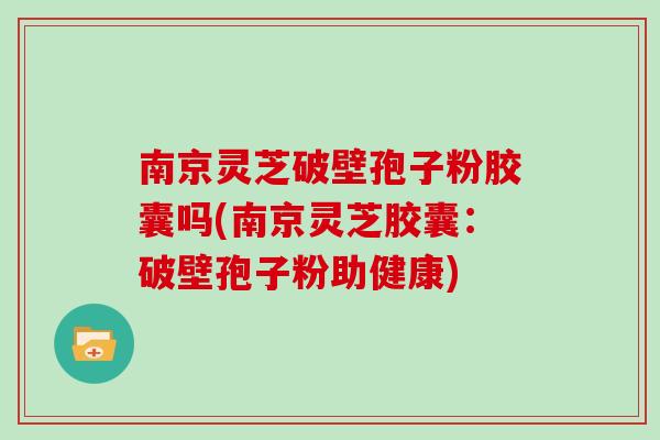 南京灵芝破壁孢子粉胶囊吗(南京灵芝胶囊：破壁孢子粉助健康)