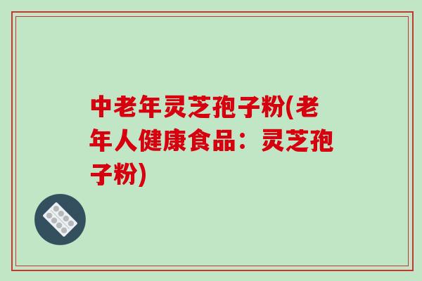 中老年灵芝孢子粉(老年人健康食品:灵芝孢子粉)