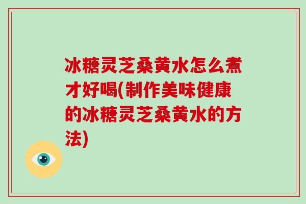 冰糖灵芝桑黄水怎么煮才好喝(制作美味健康的冰糖灵芝桑黄水的方法)