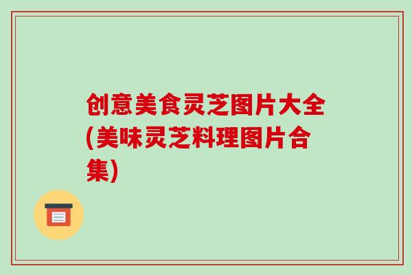 创意美食灵芝图片大全(美味灵芝料理图片合集)