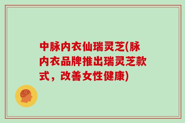中脉内衣仙瑞灵芝(脉内衣品牌推出瑞灵芝款式,改善女性健康)