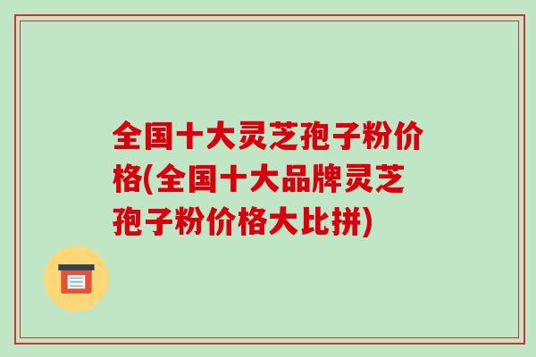 全国十大灵芝孢子粉价格(全国十大品牌灵芝孢子粉价格大比拼)