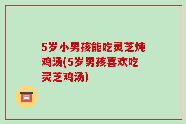 5岁小男孩能吃灵芝炖鸡汤(5岁男孩喜欢吃灵芝鸡汤)