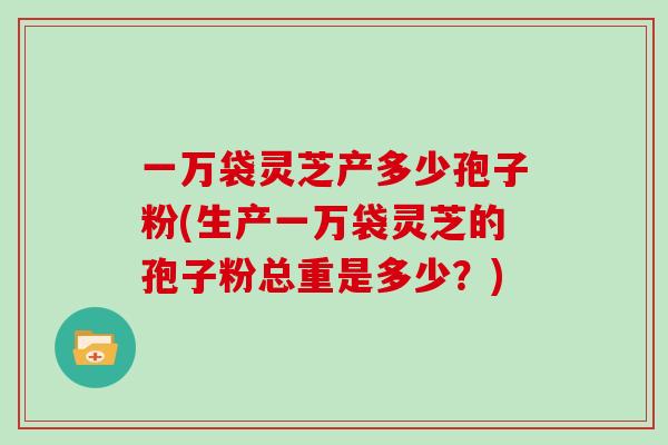 一万袋灵芝产多少孢子粉(生产一万袋灵芝的孢子粉总重是多少？)
