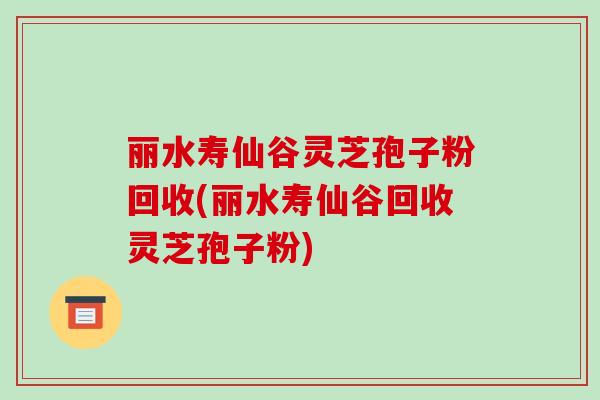 丽水寿仙谷灵芝孢子粉回收(丽水寿仙谷回收灵芝孢子粉)