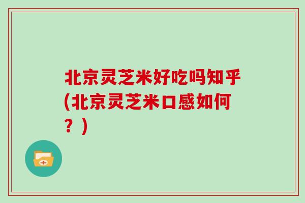 北京灵芝米好吃吗知乎(北京灵芝米口感如何?)