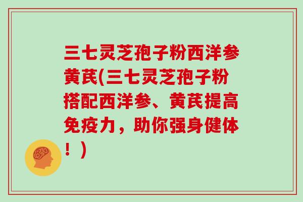 三七灵芝孢子粉西洋参黄芪(三七灵芝孢子粉搭配西洋参、黄芪提高免疫力,助你强身健体!)