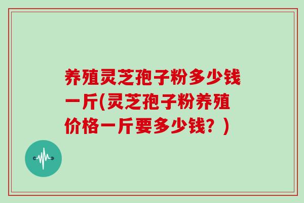 养殖灵芝孢子粉多少钱一斤(灵芝孢子粉养殖价格一斤要多少钱?)