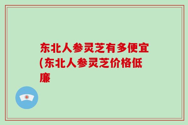 东北人参灵芝有多便宜(东北人参灵芝价格低廉