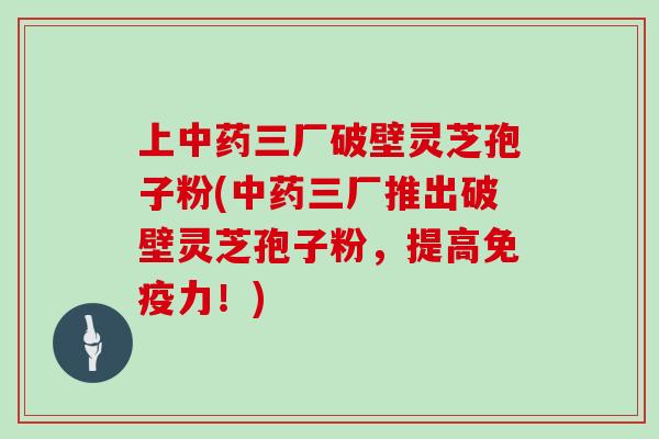 上中药三厂破壁灵芝孢子粉(中药三厂推出破壁灵芝孢子粉，提高免疫力！)