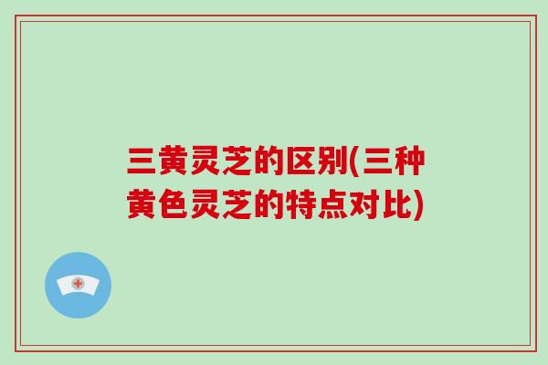 三黄灵芝的区别(三种黄色灵芝的特点对比)