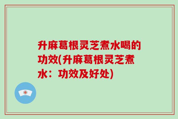 升麻葛根灵芝煮水喝的功效(升麻葛根灵芝煮水:功效及好处)