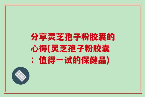 分享灵芝孢子粉胶囊的心得(灵芝孢子粉胶囊:值得一试的保健品)