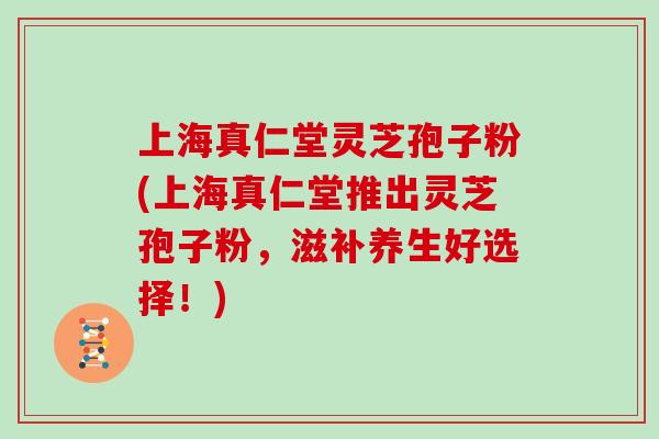 上海真仁堂灵芝孢子粉(上海真仁堂推出灵芝孢子粉,滋补养生好选择!)