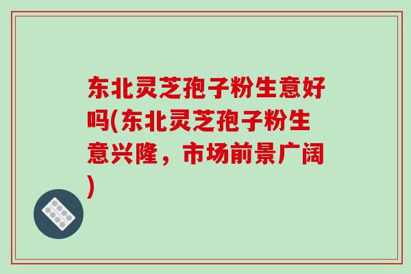 东北灵芝孢子粉生意好吗(东北灵芝孢子粉生意兴隆，市场前景广阔)