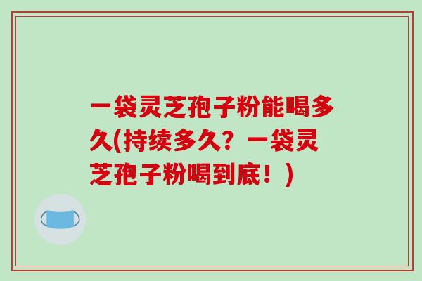 一袋灵芝孢子粉能喝多久(持续多久？一袋灵芝孢子粉喝到底！)