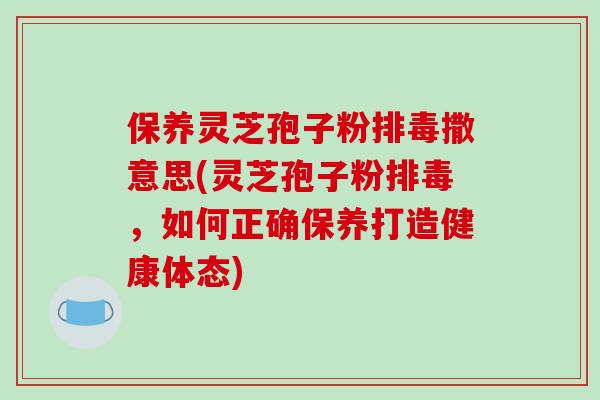 保养灵芝孢子粉排毒撒意思(灵芝孢子粉排毒,如何正确保养打造健康体态)