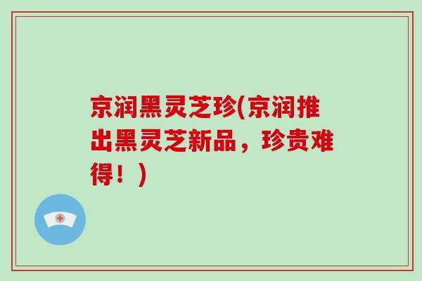 京润黑灵芝珍(京润推出黑灵芝新品,珍贵难得!)
