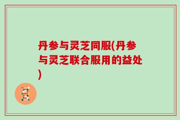 丹参与灵芝同服(丹参与灵芝联合服用的益处)