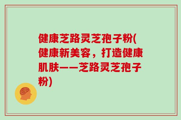 健康芝路灵芝孢子粉(健康新美容，打造健康肌肤——芝路灵芝孢子粉)