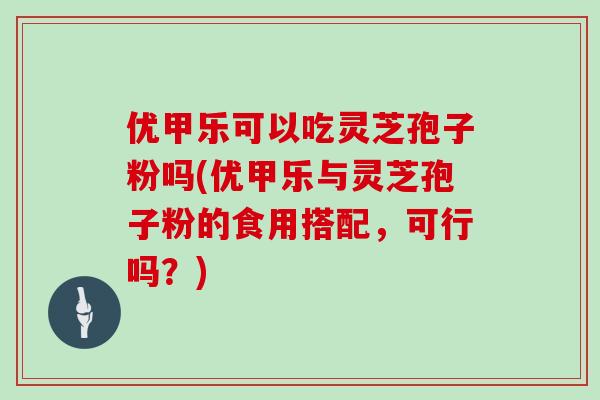 优甲乐可以吃灵芝孢子粉吗(优甲乐与灵芝孢子粉的食用搭配,可行吗?)