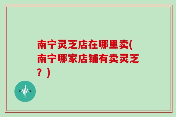 南宁灵芝店在哪里卖(南宁哪家店铺有卖灵芝?)