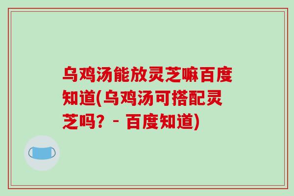 乌鸡汤能放灵芝嘛百度知道(乌鸡汤可搭配灵芝吗?- 百度知道)