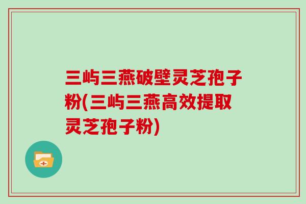 三屿三燕破壁灵芝孢子粉(三屿三燕高效提取灵芝孢子粉)