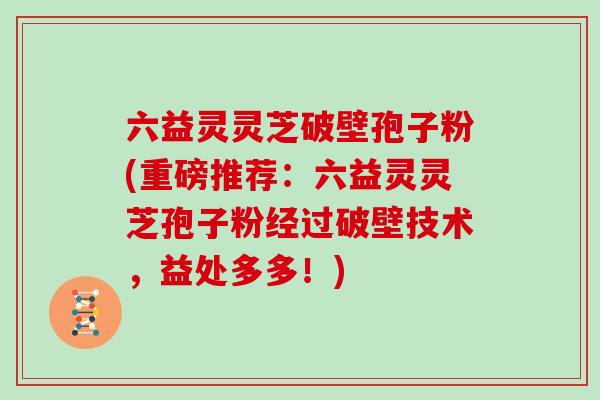 六益灵灵芝破壁孢子粉(重磅推荐:六益灵灵芝孢子粉经过破壁技术,益处多多!)