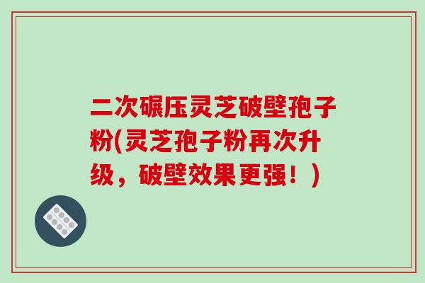 二次碾压灵芝破壁孢子粉(灵芝孢子粉再次升级,破壁效果更强!)