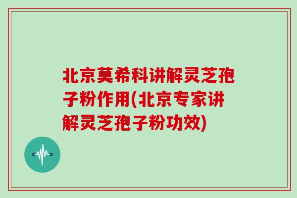 北京莫希科讲解灵芝孢子粉作用(北京专家讲解灵芝孢子粉功效)
