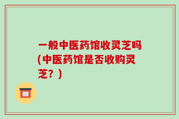 一般中医药馆收灵芝吗(中医药馆是否收购灵芝?)