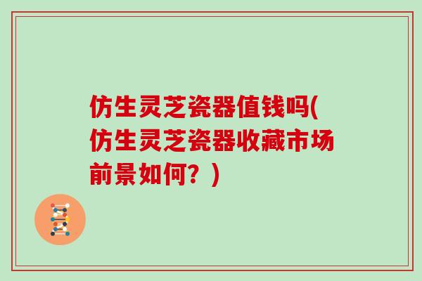 仿生灵芝瓷器值钱吗(仿生灵芝瓷器收藏市场前景如何?)
