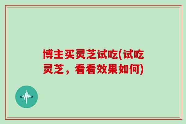 博主买灵芝试吃(试吃灵芝,看看效果如何)