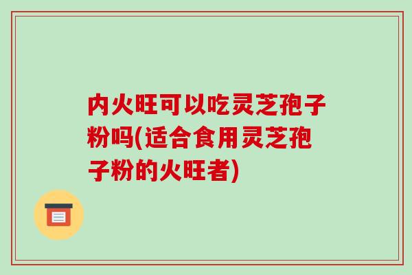 内火旺可以吃灵芝孢子粉吗(适合食用灵芝孢子粉的火旺者)