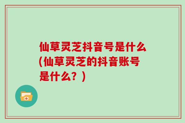 仙草灵芝抖音号是什么(仙草灵芝的抖音账号是什么？)