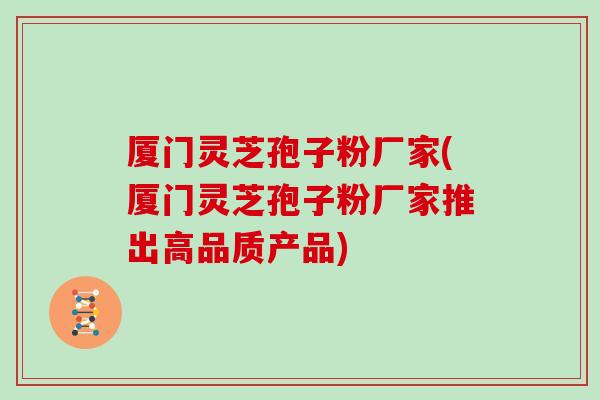 厦门灵芝孢子粉厂家(厦门灵芝孢子粉厂家推出高品质产品)