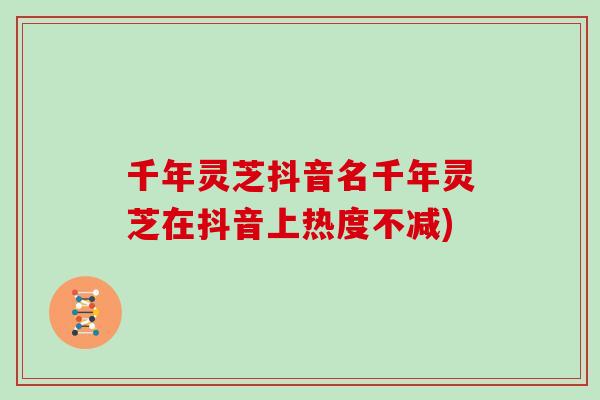 千年灵芝抖音名千年灵芝在抖音上热度不减)