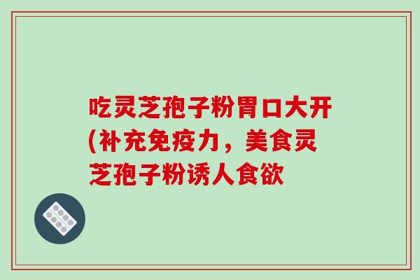 吃灵芝孢子粉胃口大开(补充免疫力,美食灵芝孢子粉诱人食欲
