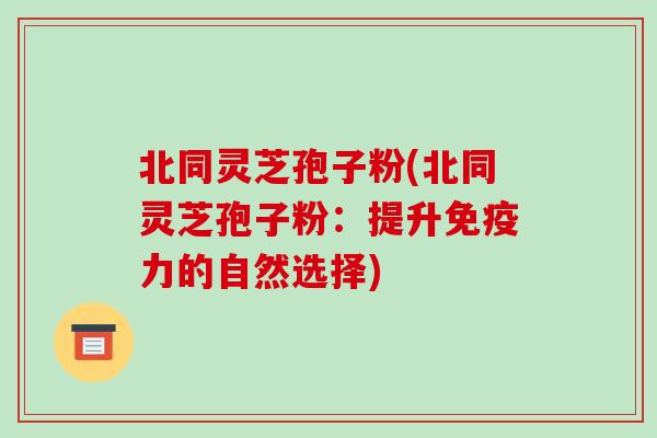 北同灵芝孢子粉(北同灵芝孢子粉:提升免疫力的自然选择)