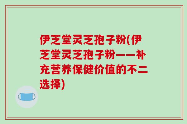 伊芝堂灵芝孢子粉(伊芝堂灵芝孢子粉——补充营养保健价值的不二选择)