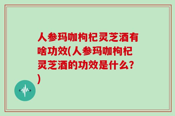 人参玛咖枸杞灵芝酒有啥功效(人参玛咖枸杞灵芝酒的功效是什么?)