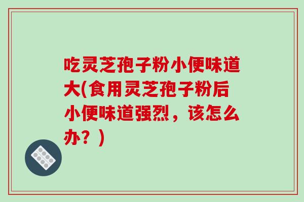 吃灵芝孢子粉小便味道大(食用灵芝孢子粉后小便味道强烈,该怎么办?)