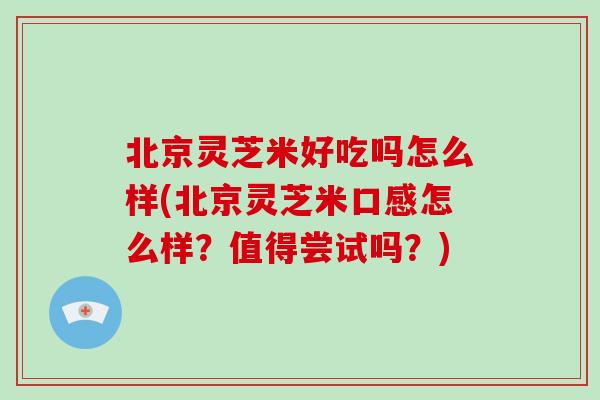 北京灵芝米好吃吗怎么样(北京灵芝米口感怎么样?值得尝试吗?)
