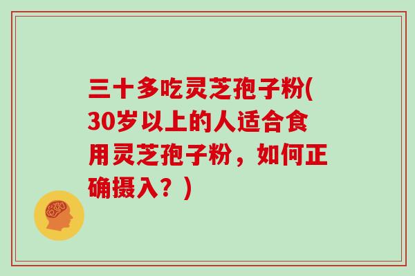 三十多吃灵芝孢子粉(30岁以上的人适合食用灵芝孢子粉,如何正确摄入?)