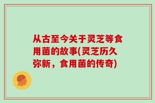 从古至今关于灵芝等食用菌的故事(灵芝历久弥新，食用菌的传奇)