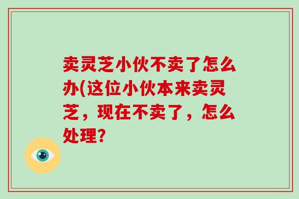卖灵芝小伙不卖了怎么办(这位小伙本来卖灵芝,现在不卖了,怎么处理?