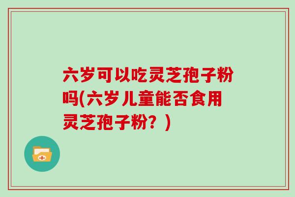 六岁可以吃灵芝孢子粉吗(六岁儿童能否食用灵芝孢子粉？)