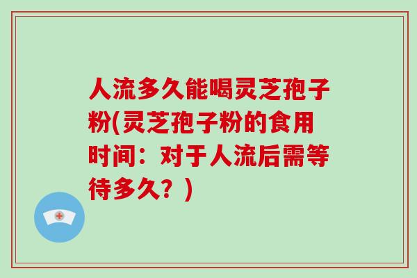 人流多久能喝灵芝孢子粉(灵芝孢子粉的食用时间：对于人流后需等待多久？)