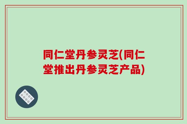 同仁堂丹参灵芝(同仁堂推出丹参灵芝产品)